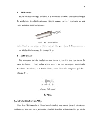 3
1. Par trenzado
El par trenzado cable tipo telefónico es el medio más utilizado. Está constituido por
dos conductores de cobre forrados con plástico, torcidos entre si y protegidos por una
cubierta aislante también de plástico.
Figura 2. Par Trenzado Sencillo
La torsión sirve para reducir la interferencia eléctrica proveniente de líneas cercanas y
evitar la inducción de campos electromagnéticos.
2. Cable coaxial
Está compuesto por dos conductores, uno interno o central, y otro exterior que lo
rodea totalmente. Entre ambos conductores existe un aislamiento, denominado
dieléctrico. Finalmente, y de forma externa, existe un aislante compuesto por PVC.
(Zúñiga, 2016)
Figura 3. Cable coaxial
3. ADSL
3.1. Introducción al servicio ADSL
El servicio ADSL permite al cliente la posibilidad de tener acceso hacia el Internet por
banda ancha, esta conexión es permanente, el enlace de última milla se lo realiza por medio
 