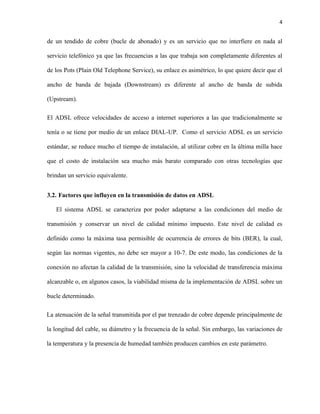4
de un tendido de cobre (bucle de abonado) y es un servicio que no interfiere en nada al
servicio telefónico ya que las frecuencias a las que trabaja son completamente diferentes al
de los Pots (Plain Old Telephone Service), su enlace es asimétrico, lo que quiere decir que el
ancho de banda de bajada (Downstream) es diferente al ancho de banda de subida
(Upstream).
El ADSL ofrece velocidades de acceso a internet superiores a las que tradicionalmente se
tenía o se tiene por medio de un enlace DIAL-UP. Como el servicio ADSL es un servicio
estándar, se reduce mucho el tiempo de instalación, al utilizar cobre en la última milla hace
que el costo de instalación sea mucho más barato comparado con otras tecnologías que
brindan un servicio equivalente.
3.2. Factores que influyen en la transmisión de datos en ADSL
El sistema ADSL se caracteriza por poder adaptarse a las condiciones del medio de
transmisión y conservar un nivel de calidad mínimo impuesto. Este nivel de calidad es
definido como la máxima tasa permisible de ocurrencia de errores de bits (BER), la cual,
según las normas vigentes, no debe ser mayor a 10-7. De este modo, las condiciones de la
conexión no afectan la calidad de la transmisión, sino la velocidad de transferencia máxima
alcanzable o, en algunos casos, la viabilidad misma de la implementación de ADSL sobre un
bucle determinado.
La atenuación de la señal transmitida por el par trenzado de cobre depende principalmente de
la longitud del cable, su diámetro y la frecuencia de la señal. Sin embargo, las variaciones de
la temperatura y la presencia de humedad también producen cambios en este parámetro.
 