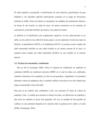 5
El ruido impulsivo corresponde a interferencias de corta duración, generalmente de gran
amplitud y con densidad espectral relativamente constante en el rango de frecuencias
utilizado en ADSL. Entre sus fuentes se encuentran: las unidades de conmutación eléctrica,
las líneas de alta tensión, la caída de rayos, los pulsos transitorios en las centrales de
conmutación, el discado telefónico por pulsos y las señales de timbre.
La diafonía es la interferencia, por acoplamiento capacitivo, de una señal presente en un
cable, en otra señal en otro cable del mismo grupo o de uno adyacente. Existen dos tipos de
diafonía: la paradiafonía (NEXT) y la telediafonía (FEXT). La primera ocurre cuando una
señal transmitida interfiere en otra señal recibida en un mismo extremo de la línea. La
segunda ocurre cuando una señal transmitida interfiere en otra recibida en el extremo
opuesto.
3.3. Técnicas de transmisión y modulación
Hoy en día la tecnología ADSL utiliza el esquema de modulación de amplitud en
cuadratura (QAM) con multitonos discretos (DMT) en el cual los datos son codificados
mediante variaciones de la amplitud y la fase de una portadora. Asignándole a la portadora
diferentes valores de amplitud y fase, es posible codificar varios bits en un solo símbolo que
luego es transmitido a través del cable.
Para que en un símbolo sean codificados n bits, son necesarios 2 𝑛
pares de valores de
amplitud y fase. A medida que aumenta el número de pares, las diferencias de amplitud y
fase entre los símbolos se hacen más pequeñas. Por eso, la cantidad de bits posibles de
codificar en una portadora depende de la relación entre la potencia de la señal y el ruido
(SNR). (Yanchapaxi, 2016)
 