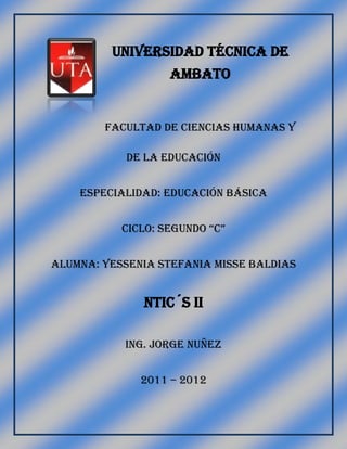 UNIVERSIDAD TÉCNICA DE
AMBATO
Facultad de ciencias humanas y
de la educación
Especialidad: Educación básica
CiClo: segundo “C”
Alumna: Yessenia stefania misse baldias
Ntic´s ii
Ing. Jorge nuñez
2011 – 2012