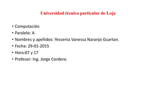 Universidad técnica particular de Loja
• Computación
• Paralelo: A
• Nombres y apellidos: Yessenia Vanessa Naranjo Guartan.
• Fecha: 29-01-2015
• Hora:07 y 17
• Profesor: Ing. Jorge Cordero.
 