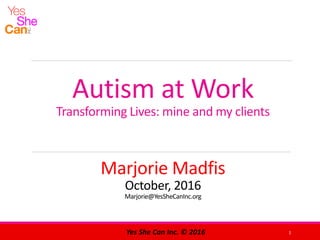 Autism at Work
Transforming Lives: mine and my clients
Marjorie Madfis
October, 2016
Marjorie@YesSheCanInc.org
1Yes She Can Inc. © 2016
 