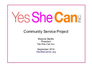 Community Service Project 
Marjorie Madfis 
President 
Yes She Can Inc. 
September 2014 
YesSheCanInc.org 
 
