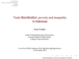 Introduction Data and empirical approach Results Conclusion 
Trade liberalization, poverty and inequality in Indonesia Yessi Vadila 
Arndt-Corden Department of Economics Crawford School of Public Policy College of Asia and Pacific 
Crawford PhD Conference 2014: BigData, BigOpportunity 19 November 2014 
Trade liberalization, poverty and inequality in Indonesia 
 