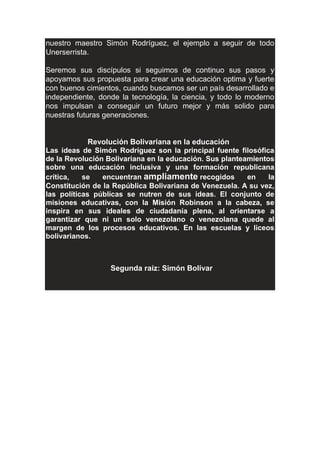 nuestro maestro Simón Rodríguez, el ejemplo a seguir de todo
Unerserrista.
Seremos sus discípulos si seguimos de continuo sus pasos y
apoyamos sus propuesta para crear una educación optima y fuerte
con buenos cimientos, cuando buscamos ser un país desarrollado e
independiente, donde la tecnología, la ciencia, y todo lo moderno
nos impulsan a conseguir un futuro mejor y más solido para
nuestras futuras generaciones.
Revolución Bolivariana en la educación
Las ideas de Simón Rodríguez son la principal fuente filosófica
de la Revolución Bolivariana en la educación. Sus planteamientos
sobre una educación inclusiva y una formación republicana
crítica, se encuentran ampliamente recogidos en la
Constitución de la República Bolivariana de Venezuela. A su vez,
las políticas públicas se nutren de sus ideas. El conjunto de
misiones educativas, con la Misión Robinson a la cabeza, se
inspira en sus ideales de ciudadanía plena, al orientarse a
garantizar que ni un solo venezolano o venezolana quede al
margen de los procesos educativos. En las escuelas y liceos
bolivarianos.
Segunda raíz: Simón Bolívar
 