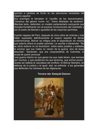 oponían a cambios de fondo en las estructuras heredadas del
imperio español.
Sus enemigos le llamaban el “caudillo de los descamisados”,
“monstruo del género huma- no”, “tirano libertador de esclavos”.
Mientras tanto, defendían un modelo parlamentario excluyente que
chocaba frontalmente con el proyecto revolucionario del Libertador y
con el sueño de libertad e igualdad de las mayorías oprimidas.
Cuando regresa del Perú, después de cinco años de victorias y tras
haber expulsado definitivamente al imperio español de tierras
sudamericanas, Bolívar se indigna ante el espectáculo de miseria
que todavía ofrece el pueblo oprimido. Le escribe a Santander: “No
se cómo todavía no se levantaron todos estos pueblos y soldados
al concluir que sus males no vienen de la guerra, sino de leyes
absurdas”. Santander, que era vicepresidente de Colombia, lo
acusa de querer provocar
“una guerra interior en que ganen los que nada tienen, que siempre
son muchos, y que perdamos los que tenemos, que somos pocos”.
Queda así sellada la naturaleza del conflicto. El Bolívar libertario, en
defensa de la justicia y la igual- dad, se enfrenta a los generales
que defienden los intereses de las oligarquías.
Tercera raíz: Ezequiel Zamora
 
