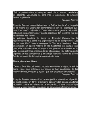 “Sólo el pueblo quiere su bien y es dueño de su suerte... desde hoy
en adelante, Venezuela no será más el patrimonio de ninguna
familia ni persona”
Ezequiel Zamora
Ezequiel Zamora retomó la bandera de Bolívar treinta años después
de la muerte del Libertador, enfrentándose con la oligarquía que
truncó el sueño bolivariano. Conocido como el general del pueblo
soberano, su pensamiento y acción represen- tan la última raíz del
árbol de las tres raíces.
La principal bandera de lucha de Ezequiel Zamora fue la
redistribución de la tierra y la dignificación de los campesinos. Las
luchas que lideró, bajo la consigna de Tierras y Hombres Libres,
encontraron un apoyo masivo en los habitantes del campo, que
para ese entonces eran la mayoría del pueblo venezolano. A su
vez, fue un acérrimo enemigo de las oligarquías. Su defensa de la
dignidad de los campesinos y su arroje libertario hacen de él una
fuente permanente de inspiración revolucionaria.
Tierra y hombres libres
“Cuando Dios hizo el mundo repartió en común el agua, el sol, la
tierra, ¿por- qué entonces los godos se han apoderado de las
mejores tierras, bosques y aguas, que son propiedad del pueblo?”
Ezequiel Zamora
Ezequiel Zamora comenzó su carrera política, uniéndose al partido
de los liberales. En 1846, el gobierno conservador desató una feroz
represión contra los miembros de su partido, lo que provocó que
Zamora y otros caudillos populares se alzaran para tomar el poder.
 