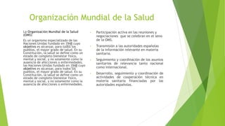 Organización Mundial de la Salud
La Organización Mundial de la Salud
(OMS)
Es un organismo especializado de las
Naciones Unidas fundado en 1948 cuyo
objetivo es alcanzar, para todos los
pueblos, el mayor grado de salud. En su
Constitución, la salud se define como un
estado de completo bienestar físico,
mental y social, y no solamente como la
ausencia de afecciones o enfermedades.
las Naciones Unidas fundado en 1948 cuyo
objetivo es alcanzar, para todos los
pueblos, el mayor grado de salud. En su
Constitución, la salud se define como un
estado de completo bienestar físico,
mental y social, y no solamente como la
ausencia de afecciones o enfermedades.
• Participación activa en las reuniones y
negociaciones que se celebran en el seno
de la OMS.
• Transmisión a las autoridades españolas
de la información relevante en materia
sanitaria.
• Seguimiento y coordinación de los asuntos
sanitarios de relevancia tanto nacional
como internacional.
• Desarrollo, seguimiento y coordinación de
actividades de cooperación técnica en
materia sanitaria financiadas por las
autoridades españolas.
 