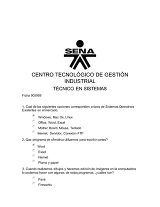 CENTRO TECNOLÓGICO DE GESTIÓN
INDUSTRIAL
TÉCNICO EN SISTEMAS
Ficha 905989
1. Cual de las siguientes opciones corresponden a tipos de Sistemas Operativos
Existentes en el mercado.
Windows, Mac Os, Linux
Office, Word, Excel
Mother Board, Mouse, Teclado
Internet, Servidor, Conexión FTP
2. Que programa de ofimática utilizamos para escribir cartas?
Word
Excel
Internet
Pluma y papel
3. Cuando realizamos dibujos y hacemos edición de imágenes en la computadora
lo podemos hacer con algunos de estos programas, ¿cuáles son?
Paint
Fireworks
 