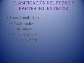 Clasificación del fuego y
partes del extintor
• Laura Camila Ríos
• Paola Andrea
malangón
• Yesica Alejandra
Ríos ASA 2 IM

 