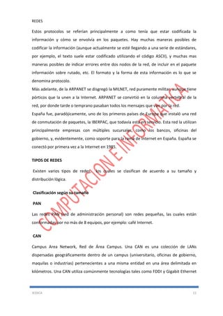 REDES
JESSICA 11
Estos protocolos se referían principalmente a como tenía que estar codificada la
información y cómo se envolvía en los paquetes. Hay muchas maneras posibles de
codificar la información (aunque actualmente se esté llegando a una serie de estándares,
por ejemplo, el texto suele estar codificado utilizando el código ASCII), y muchas mas
maneras posibles de indicar errores entre dos nodos de la red, de incluir en el paquete
información sobre rutado, etc. El formato y la forma de esta información es lo que se
denomina protocolo.
Más adelante, de la ARPANET se disgregó la MILNET, red puramente militar, aunque tiene
pórticos que la unen a la Internet. ARPANET se convirtió en la columna vertebral de la
red, por donde tarde o temprano pasaban todos los mensajes que van por la red.
España fue, paradójicamente, uno de los primeros países de Europa que instaló una red
de conmutación de paquetes, la IBERPAC, que todavía esta en servicio. Esta red la utilizan
principalmente empresas con múltiples sucursales, como los bancos, oficinas del
gobierno, y, evidentemente, como soporte para la rama de Internet en España. España se
conectó por primera vez a la Internet en 1985.
TIPOS DE REDES
Existen varios tipos de redes, los cuales se clasifican de acuerdo a su tamaño y
distribución lógica.
Clasificación según su tamaño
PAN
Las redes PAN (red de administración personal) son redes pequeñas, las cuales están
conformadas por no más de 8 equipos, por ejemplo: café Internet.
CAN
Campus Area Network, Red de Área Campus. Una CAN es una colección de LANs
dispersadas geográficamente dentro de un campus (universitario, oficinas de gobierno,
maquilas o industrias) pertenecientes a una misma entidad en una área delimitada en
kilómetros. Una CAN utiliza comúnmente tecnologías tales como FDDI y Gigabit Ethernet
 
