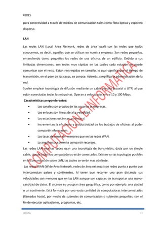 REDES
JESSICA 12
para conectividad a través de medios de comunicación tales como fibra óptica y espectro
disperso.
LAN
Las redes LAN (Local Area Network, redes de área local) son las redes que todos
conocemos, es decir, aquellas que se utilizan en nuestra empresa. Son redes pequeñas,
entendiendo como pequeñas las redes de una oficina, de un edificio. Debido a sus
limitadas dimensiones, son redes muy rápidas en las cuales cada estación se puede
comunicar con el resto. Están restringidas en tamaño, lo cual significa que el tiempo de
transmisión, en el peor de los casos, se conoce. Además, simplifica la administración de la
red.
Suelen emplear tecnología de difusión mediante un cable sencillo (coaxial o UTP) al que
están conectadas todas las máquinas. Operan a velocidades entre 10 y 100 Mbps.
Características preponderantes:
• Los canales son propios de los usuarios o empresas.
• Los enlaces son líneas de alta velocidad.
• Las estaciones están cercas entre sí.
• Incrementan la eficiencia y productividad de los trabajos de oficinas al poder
compartir información.
• Las tasas de error son menores que en las redes WAN.
• La arquitectura permite compartir recursos.
Las redes LAN muchas veces usan una tecnología de transmisión, dada por un simple
cable, donde todas las computadoras están conectadas. Existen varias topologías posibles
en la comunicación sobre LAN, las cuales se verán mas adelante.
Las redes WAN (Wide Area Network, redes de área extensa) son redes punto a punto que
interconectan países y continentes. Al tener que recorrer una gran distancia sus
velocidades son menores que en las LAN aunque son capaces de transportar una mayor
cantidad de datos. El alcance es una gran área geográfica, como por ejemplo: una ciudad
o un continente. Está formada por una vasta cantidad de computadoras interconectadas
(llamadas hosts), por medio de subredes de comunicación o subredes pequeñas, con el
fin de ejecutar aplicaciones, programas, etc.
 