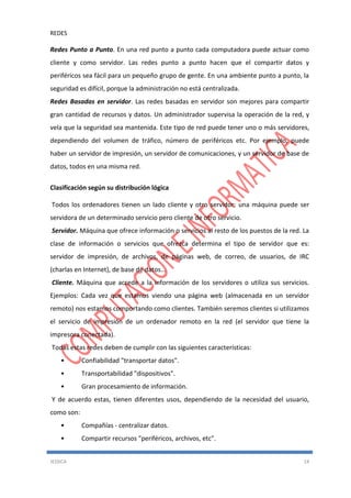REDES
JESSICA 14
Redes Punto a Punto. En una red punto a punto cada computadora puede actuar como
cliente y como servidor. Las redes punto a punto hacen que el compartir datos y
periféricos sea fácil para un pequeño grupo de gente. En una ambiente punto a punto, la
seguridad es difícil, porque la administración no está centralizada.
Redes Basadas en servidor. Las redes basadas en servidor son mejores para compartir
gran cantidad de recursos y datos. Un administrador supervisa la operación de la red, y
vela que la seguridad sea mantenida. Este tipo de red puede tener uno o más servidores,
dependiendo del volumen de tráfico, número de periféricos etc. Por ejemplo, puede
haber un servidor de impresión, un servidor de comunicaciones, y un servidor de base de
datos, todos en una misma red.
Clasificación según su distribución lógica
Todos los ordenadores tienen un lado cliente y otro servidor: una máquina puede ser
servidora de un determinado servicio pero cliente de otro servicio.
Servidor. Máquina que ofrece información o servicios al resto de los puestos de la red. La
clase de información o servicios que ofrezca determina el tipo de servidor que es:
servidor de impresión, de archivos, de páginas web, de correo, de usuarios, de IRC
(charlas en Internet), de base de datos...
Cliente. Máquina que accede a la información de los servidores o utiliza sus servicios.
Ejemplos: Cada vez que estamos viendo una página web (almacenada en un servidor
remoto) nos estamos comportando como clientes. También seremos clientes si utilizamos
el servicio de impresión de un ordenador remoto en la red (el servidor que tiene la
impresora conectada).
Todas estas redes deben de cumplir con las siguientes características:
• Confiabilidad "transportar datos".
• Transportabilidad "dispositivos".
• Gran procesamiento de información.
Y de acuerdo estas, tienen diferentes usos, dependiendo de la necesidad del usuario,
como son:
• Compañías - centralizar datos.
• Compartir recursos "periféricos, archivos, etc".
 