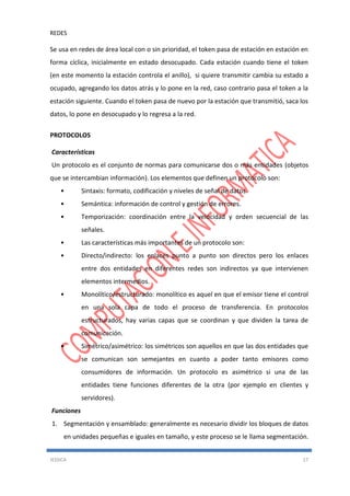 REDES
JESSICA 17
Se usa en redes de área local con o sin prioridad, el token pasa de estación en estación en
forma cíclica, inicialmente en estado desocupado. Cada estación cuando tiene el token
(en este momento la estación controla el anillo), si quiere transmitir cambia su estado a
ocupado, agregando los datos atrás y lo pone en la red, caso contrario pasa el token a la
estación siguiente. Cuando el token pasa de nuevo por la estación que transmitió, saca los
datos, lo pone en desocupado y lo regresa a la red.
PROTOCOLOS
Características
Un protocolo es el conjunto de normas para comunicarse dos o más entidades (objetos
que se intercambian información). Los elementos que definen un protocolo son:
• Sintaxis: formato, codificación y niveles de señal de datos.
• Semántica: información de control y gestión de errores.
• Temporización: coordinación entre la velocidad y orden secuencial de las
señales.
• Las características más importantes de un protocolo son:
• Directo/indirecto: los enlaces punto a punto son directos pero los enlaces
entre dos entidades en diferentes redes son indirectos ya que intervienen
elementos intermedios.
• Monolítico/estructurado: monolítico es aquel en que el emisor tiene el control
en una sola capa de todo el proceso de transferencia. En protocolos
estructurados, hay varias capas que se coordinan y que dividen la tarea de
comunicación.
• Simétrico/asimétrico: los simétricos son aquellos en que las dos entidades que
se comunican son semejantes en cuanto a poder tanto emisores como
consumidores de información. Un protocolo es asimétrico si una de las
entidades tiene funciones diferentes de la otra (por ejemplo en clientes y
servidores).
Funciones
1. Segmentación y ensamblado: generalmente es necesario dividir los bloques de datos
en unidades pequeñas e iguales en tamaño, y este proceso se le llama segmentación.
 