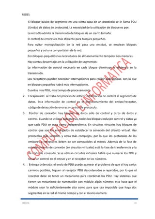 REDES
JESSICA 18
El bloque básico de segmento en una cierta capa de un protocolo se le llama PDU
(Unidad de datos de protocolo). La necesidad de la utilización de bloque es por:
La red sólo admite la transmisión de bloques de un cierto tamaño.
El control de errores es más eficiente para bloques pequeños.
Para evitar monopolización de la red para una entidad, se emplean bloques
pequeños y así una compartición de la red.
Con bloques pequeños las necesidades de almacenamiento temporal son menores.
Hay ciertas desventajas en la utilización de segmentos:
La información de control necesaria en cada bloque disminuye la eficiencia en la
transmisión.
Los receptores pueden necesitar interrupciones para recibir cada bloque, con lo que
en bloques pequeños habrá más interrupciones.
Cuantas más PDU, más tiempo de procesamiento.
2. Encapsulado: se trata del proceso de adherir información de control al segmento de
datos. Esta información de control es el direccionamiento del emisor/receptor,
código de detección de errores y control de protocolo.
3. Control de conexión: hay bloques de datos sólo de control y otros de datos y
control. Cuando se utilizan datagramas, todos los bloques incluyen control y datos ya
que cada PDU se trata como independiente. En circuitos virtuales hay bloques de
control que son los encargados de establecer la conexión del circuito virtual. Hay
protocolos más sencillos y otros más complejos, por lo que los protocolos de los
emisores y receptores deben de ser compatibles al menos .Además de la fase de
establecimiento de conexión (en circuitos virtuales) está la fase de transferencia y la
de corte de conexión. Si se utilizan circuitos virtuales habrá que numerar los PDU y
llevar un control en el emisor y en el receptor de los números.
4. Entrega ordenada: el envío de PDU puede acarrear el problema de que si hay varios
caminos posibles, lleguen al receptor PDU desordenados o repetidos, por lo que el
receptor debe de tener un mecanismo para reordenar los PDU. Hay sistemas que
tienen un mecanismo de numeración con módulo algún número; esto hace que el
módulo sean lo suficientemente alto como para que sea imposible que haya dos
segmentos en la red al mismo tiempo y con el mismo número.
 