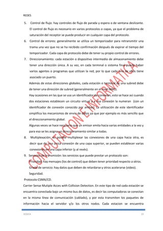 REDES
JESSICA 19
5. Control de flujo: hay controles de flujo de parada y espera o de ventana deslizante.
El control de flujo es necesario en varios protocolos o capas, ya que el problema de
saturación del receptor se puede producir en cualquier capa del protocolo.
6. Control de errores: generalmente se utiliza un temporizador para retransmitir una
trama una vez que no se ha recibido confirmación después de expirar el tiempo del
temporizador. Cada capa de protocolo debe de tener su propio control de errores.
7. Direccionamiento: cada estación o dispositivo intermedio de almacenamiento debe
tener una dirección única. A su vez, en cada terminal o sistema final puede haber
varios agentes o programas que utilizan la red, por lo que cada uno de ellos tiene
asociado un puerto.
Además de estas direcciones globales, cada estación o terminal de una subred debe
de tener una dirección de subred (generalmente en el nivel MAC).
Hay ocasiones en las que se usa un identificador de conexión; esto se hace así cuando
dos estaciones establecen un circuito virtual y a esa conexión la numeran (con un
identificador de conexión conocido por ambas). La utilización de este identificador
simplifica los mecanismos de envío de datos ya que por ejemplo es más sencillo que
el direccionamiento global.
Algunas veces se hace necesario que un emisor emita hacia varias entidades a la vez y
para eso se les asigna un direccionamiento similar a todas.
8. Multiplexación: es posible multiplexar las conexiones de una capa hacia otra, es
decir que de una única conexión de una capa superior, se pueden establecer varias
conexiones en una capa inferior (y al revés).
9. Servicios de transmisión: los servicios que puede prestar un protocolo son:
Prioridad: hay mensajes (los de control) que deben tener prioridad respecto a otros.
Grado de servicio: hay datos que deben de retardarse y otros acelerarse (vídeo).
Seguridad.
Protocolo CSMA/CD.
Carrier Sense Mutiple Acces with Collision Detection. En este tipo de red cada estación se
encuentra conectada bajo un mismo bus de datos, es decir las computadoras se conectan
en la misma línea de comunicación (cablado), y por esta transmiten los paquetes de
información hacia el servidor y/o los otros nodos. Cada estacion se encuentra
 
