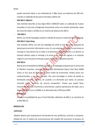 REDES
JESSICA 21
puede transmitir datos a una velocidad de 1 Mbs hasta una distancia de 500 mts.
Usando un cableado de dos pares trenzados calibres 24.
- IEEE 802.3 10BaseT.
Este estándar describe un bus lógico 802.3 CSMA/CD sobre un cableado de 4 pares
trenzados el cual esta configurado físicamente como una estrella distribuida, capas
de transmitir datos a 10 Mbs en un máximo de distancia de 100 m.
- IEEE 802.4
Define una red de topología usando el método de acceso al medio de Token Paassing.
- IEEE 802.5 Token Ring.
Este estándar define una red con topología de anillo la cual usa token (paquete de
datos) para transmitir información a otra. En una estación de trabajo la cual envía un
mensaje lo sitúa dentro de un token y lo direcciona específicamente a un destino, la
estación destino copia el mensaje y lo envía a un token de regreso a la estación
origen la cual remueve el mensaje y pasa el token a la siguiente estación.
- IEEE 802.6
Red de área metropolitana (MAN), basada en la topología propuesta por la University
of Western Australia, conocida como DQDB (Distribuited Queue Dual Bus) DQDB
utiliza un bus dual de fibra óptica como medio de transmisión. Ambos buses son
unidireccionales, y en contra-sentido. Con esta tecnología el ancho de banda es
distribuido entre los usuarios, de acuerdo a la demanda que existe, en proceso
conocido como "inserción de ranuras temporales". Puesto que puede llevar
transmisión de datos sincrónicos y asincrónicos, soporta aplicaciones de video, voz y
datos. IEEE 802.6 con su DQDB, es la alternativa de la IEEE para ISDN.
- IEEE 802.12
Se prevé la posibilidad de que el Fast EtherNet, adémdum de 802.3, se convierta en
el IEEE 802.12.
MODELO OSI
Definición
Modelo abierto para arquitecturas funcionales de red, periféricos, archivos a compartir,
utilidad de red. El sistema de comunicaciones del modelo OSI estructura el proceso en
 
