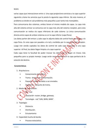 REDES
JESSICA 22
varias capas que interaccionan entre sí. Una capa proporciona servicios a la capa superior
siguiente y toma los servicios que le presta la siguiente capa inferior .De esta manera, el
problema se divide en sub problemas más pequeños y por tanto más manejables.
Para comunicarse dos sistemas, ambos tienen el mismo modelo de capas. La capa más
alta del sistema emisor se comunica con la capa más alta del sistema receptor, pero esta
comunicación se realiza vía capas inferiores de cada sistema .La única comunicación
directa entre capas de ambos sistemas es en la capa inferior (capa física).
Los datos parten del emisor y cada capa le adjunta datos de control hasta que llegan a la
capa física. En esta capa son pasados a la red y recibidos por la capa física del receptor.
Luego irán siendo captados los datos de control de cada capa y pasados a una capa
superior. Al final, los datos llegan limpios a la capa superior.
Cada capa tiene la facultad de poder trocear los datos que le llegan en trozos más
pequeños para su propio manejo. Luego serán reensamblados en la capa paritaria de la
estación de destino.
Características
1. Arquitectura:
• Conocimiento del tráfico.
• Trama - división de la información.
• Paquete - todos los datos a ser enviados.
• Segmento - Conjunto de trama.
2. Medio de Transmisión:
• Nic - red
• Asociación -router, bridge, gateway.
• Tecnología - red "LAN, WAN, MAN".
3. Topología:
• Distancia.
• Distribución.
• Enrutamiento
4. Capacidad mucha de banda:
• Proceso estocástico.
 