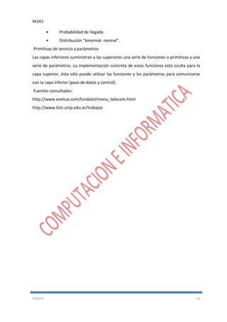 REDES
JESSICA 23
• Probabilidad de llegada.
• Distribución "binomial- normal”.
Primitivas de servicio y parámetros
Las capas inferiores suministran a las superiores una serie de funciones o primitivas y una
serie de parámetros .La implementación concreta de estas funciones está oculta para la
capa superior, ésta sólo puede utilizar las funciones y los parámetros para comunicarse
con la capa inferior (paso de datos y control).
Fuentes consultadas:
http://www.eveliux.com/fundatel/menu_telecom.html
http://www.linti.unlp.edu.ar/trabajos
 