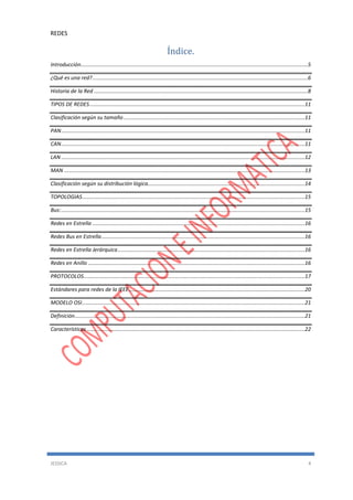 REDES
JESSICA 4
Índice.
Introducción........................................................................................................................................................5
¿Qué es una red?................................................................................................................................................6
Historia de la Red ...............................................................................................................................................8
TIPOS DE REDES................................................................................................................................................11
Clasificación según su tamaño .........................................................................................................................11
PAN...................................................................................................................................................................11
CAN...................................................................................................................................................................11
LAN ...................................................................................................................................................................12
MAN .................................................................................................................................................................13
Clasificación según su distribución lógica.........................................................................................................14
TOPOLOGIAS.....................................................................................................................................................15
Bus:...................................................................................................................................................................15
Redes en Estrella ..............................................................................................................................................16
Redes Bus en Estrella........................................................................................................................................16
Redes en Estrella Jerárquica.............................................................................................................................16
Redes en Anillo .................................................................................................................................................16
PROTOCOLOS....................................................................................................................................................17
Estándares para redes de la IEEE......................................................................................................................20
MODELO OSI.....................................................................................................................................................21
Definición..........................................................................................................................................................21
Características..................................................................................................................................................22
 
