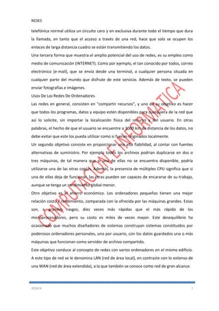 REDES
JESSICA 7
telefónica normal utiliza un circuito caro y en exclusiva durante todo el tiempo que dura
la llamada, en tanto que el acceso a través de una red, hace que solo se ocupen los
enlaces de larga distancia cuadro se están transmitiendo los datos.
Una tercera forma que muestra el amplio potencial del uso de redes, es su empleo como
medio de comunicación (INTERNET). Como por ejemplo, el tan conocido por todos, correo
electrónico (e-mail), que se envía desde una terminal, a cualquier persona situada en
cualquier parte del mundo que disfrute de este servicio. Además de texto, se pueden
enviar fotografías e imágenes.
Usos De Las Redes De Ordenadores
Las redes en general, consisten en "compartir recursos", y uno de su objetivo es hacer
que todos los programas, datos y equipo estén disponibles para cualquiera de la red que
así lo solicite, sin importar la localización física del recurso y del usuario. En otras
palabras, el hecho de que el usuario se encuentre a 1000 km de distancia de los datos, no
debe evitar que este los pueda utilizar como si fueran originados localmente.
Un segundo objetivo consiste en proporcionar una alta fiabilidad, al contar con fuentes
alternativas de suministro. Por ejemplo todos los archivos podrían duplicarse en dos o
tres máquinas, de tal manera que si una de ellas no se encuentra disponible, podría
utilizarse una de las otras copias. Además, la presencia de múltiples CPU significa que si
una de ellas deja de funcionar, las otras pueden ser capaces de encararse de su trabajo,
aunque se tenga un rendimiento global menor.
Otro objetivo es el ahorro económico. Los ordenadores pequeños tienen una mejor
relación costo / rendimiento, comparada con la ofrecida por las máquinas grandes. Estas
son, a grandes rasgos, diez veces más rápidas que el más rápido de los
microprocesadores, pero su costo es miles de veces mayor. Este desequilibrio ha
ocasionado que muchos diseñadores de sistemas construyan sistemas constituidos por
poderosos ordenadores personales, uno por usuario, con los datos guardados una o más
máquinas que funcionan como servidor de archivo compartido.
Este objetivo conduce al concepto de redes con varios ordenadores en el mismo edificio.
A este tipo de red se le denomina LAN (red de área local), en contraste con lo extenso de
una WAN (red de área extendida), a la que también se conoce como red de gran alcance.
 