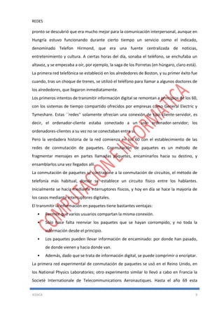 REDES
JESSICA 9
pronto se descubrió que era mucho mejor para la comunicación interpersonal, aunque en
Hungría estuvo funcionando durante cierto tiempo un servicio como el indicado,
denominado Telefon Hirmond, que era una fuente centralizada de noticias,
entretenimiento y cultura. A ciertas horas del día, sonaba el teléfono, se enchufaba un
altavoz, y se empezaba a oír, por ejemplo, la saga de los Porretas (en húngaro, claro está).
La primera red telefónica se estableció en los alrededores de Boston, y su primer éxito fue
cuando, tras un choque de trenes, se utilizó el teléfono para llamar a algunos doctores de
los alrededores, que llegaron inmediatamente.
Los primeros intentos de transmitir información digital se remontan a principios de los 60,
con los sistemas de tiempo compartido ofrecidos por empresas como General Electric y
Tymeshare. Estas ``redes'' solamente ofrecían una conexión de tipo cliente-servidor, es
decir, el ordenador-cliente estaba conectado a un solo ordenador-servidor; los
ordenadores-clientes a su vez no se conectaban entre si.
Pero la verdadera historia de la red comienza en los 60 con el establecimiento de las
redes de conmutación de paquetes. Conmutación de paquetes es un método de
fragmentar mensajes en partes llamadas paquetes, encaminarlos hacia su destino, y
ensamblarlos una vez llegados allí.
La conmutación de paquetes se contrapone a la conmutación de circuitos, el método de
telefonía más habitual, donde se establece un circuito físico entre los hablantes.
Inicialmente se hacía mediante interruptores físicos, y hoy en día se hace la mayoría de
los casos mediante interruptores digitales.
El transmitir la información en paquetes tiene bastantes ventajas:
• Permite que varios usuarios compartan la misma conexión.
• Sólo hace falta reenviar los paquetes que se hayan corrompido, y no toda la
información desde el principio.
• Los paquetes pueden llevar información de encaminado: por donde han pasado,
de donde vienen y hacia donde van.
• Además, dado que se trata de información digital, se puede comprimir o encriptar.
La primera red experimental de conmutación de paquetes se usó en el Reino Unido, en
los National Physics Laboratories; otro experimento similar lo llevó a cabo en Francia la
Societè Internationale de Telecommunications Aeronautiques. Hasta el año 69 esta
 