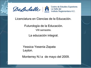 Licenciatura en Ciencias de la Educación. Futurología de la Educación. La educación integral. Yessica Yesenia Zapata Leyton. Monterrey N.l a  de mayo del 2009. VIII semestre. 