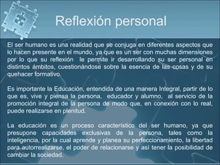 Reflexión personal El ser humano es una realidad que se conjuga en diferentes aspectos que lo hacen presente en el mundo, ya que es un ser con muchas dimensiones por lo que su reflexión  le permite ir desarrollando su ser personal en distintos ámbitos, cuestionándose sobre la esencia de las cosas y de su quehacer formativo.  Es importante la Educación, entendida de una manera Integral, partir de lo que es, vive y piensa la persona,  educador y alumno,  al servicio de la promoción integral de la persona de modo que, en conexión con lo real, puede realizarse en plenitud.   La educación es un proceso característico del ser humano, ya que presupone capacidades exclusivas de la persona, tales como la inteligencia, por la cual aprende y planea su perfeccionamiento, la libertad para autorrealizarse, el poder de relacionarse y así tener la posibilidad de cambiar la sociedad. 