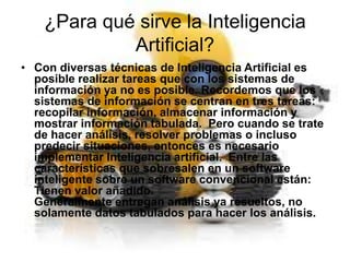 ¿Para qué sirve la Inteligencia
Artificial?
• Con diversas técnicas de Inteligencia Artificial es
posible realizar tareas que con los sistemas de
información ya no es posible. Recordemos que los
sistemas de información se centran en tres tareas:
recopilar información, almacenar información y
mostrar información tabulada. Pero cuando se trate
de hacer análisis, resolver problemas o incluso
predecir situaciones, entonces es necesario
implementar Inteligencia artificial. Entre las
características que sobresalen en un software
inteligente sobre un software convencional están:
Tienen valor añadido.
Generalmente entregan análisis ya resueltos, no
solamente datos tabulados para hacer los análisis.

 
