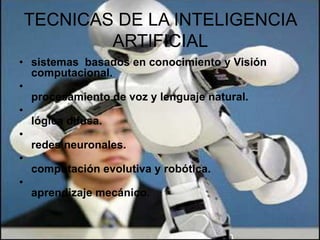 TECNICAS DE LA INTELIGENCIA
ARTIFICIAL
• sistemas basados en conocimiento y Visión
computacional.
•
procesamiento de voz y lenguaje natural.
•
lógica difusa.
•
redes neuronales.
•
computación evolutiva y robótica.
•
aprendizaje mecánico.

 