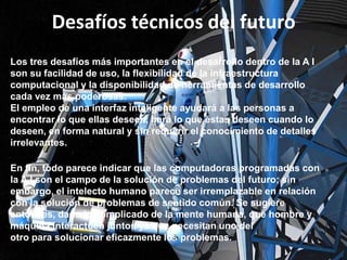 Desafíos técnicos del futuro
Los tres desafíos más importantes en el desarrollo dentro de la A I
son su facilidad de uso, la flexibilidad de la infraestructura
computacional y la disponibilidad de herramientas de desarrollo
cada vez más poderosas.
El empleo de una interfaz inteligente ayudará a las personas a
encontrar lo que ellas deseen, hará lo que éstas deseen cuando lo
deseen, en forma natural y sin requerir el conocimiento de detalles
irrelevantes.
En fin, todo parece indicar que las computadoras programadas con
la A I son el campo de la solución de problemas del futuro; sin
embargo, el intelecto humano parece ser irremplazable en relación
con la solución de problemas de sentido común. Se sugiere
entonces, dado lo complicado de la mente humana, que hombre y
máquina interactúen juntos ya que necesitan uno del
otro para solucionar eficazmente los problemas.

 