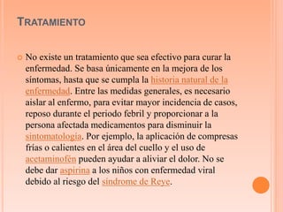 TRATAMIENTO 
 No existe un tratamiento que sea efectivo para curar la 
enfermedad. Se basa únicamente en la mejora de los 
síntomas, hasta que se cumpla la historia natural de la 
enfermedad. Entre las medidas generales, es necesario 
aislar al enfermo, para evitar mayor incidencia de casos, 
reposo durante el periodo febril y proporcionar a la 
persona afectada medicamentos para disminuir la 
sintomatología. Por ejemplo, la aplicación de compresas 
frías o calientes en el área del cuello y el uso de 
acetaminofén pueden ayudar a aliviar el dolor. No se 
debe dar aspirina a los niños con enfermedad viral 
debido al riesgo del síndrome de Reye. 
 