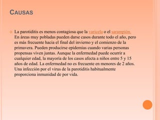 CAUSAS 
 La parotiditis es menos contagiosa que la varicela o el sarampión. 
En áreas muy pobladas pueden darse casos durante todo el año, pero 
es más frecuente hacia el final del invierno y el comienzo de la 
primavera. Pueden producirse epidemias cuando varias personas 
propensas viven juntas. Aunque la enfermedad puede ocurrir a 
cualquier edad, la mayoría de los casos afecta a niños entre 5 y 15 
años de edad. La enfermedad no es frecuente en menores de 2 años. 
Una infección por el virus de la parotiditis habitualmente 
proporciona inmunidad de por vida. 
 