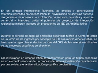 En un contexto internacional favorable, las amplias y generalizadas reformas realizadas en América latina, la  privatización de servicios públicos, otorgamiento de acceso a la explotación de recursos naturales y apertura comercial y financiera; unida al potencial de proyectos de integración regional permitieron ingresos sin precedentes en IED en América latina.Durante el periodo de auge las empresas españolas fueron la fuente de cerca de un tercio de los ingresos por concepto de IED que recibió América latina, en tanto que la región fue el destino de más del 50% de las inversiones directas de las empresas españolas en el exterior.Las inversiones en América latina se transformaron para las firmas españolas en un elemento esencial de un proceso de internacionalización caracterizado por una solidez y una diversificación geográfica crecientes.  