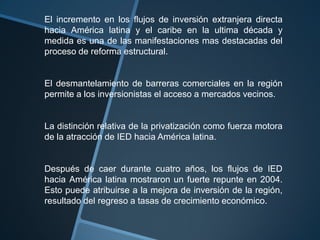 El incremento en los flujos de inversión extranjera directa hacia América latina y el caribe en la ultima década y medida es una de las manifestaciones mas destacadas del proceso de reforma estructural.El desmantelamiento de barreras comerciales en la región permite a los inversionistas el acceso a mercados vecinos.La distinción relativa de la privatización como fuerza motora de la atracción de IED hacia América latina.Después de caer durante cuatro años, los flujos de IED hacia América latina mostraron un fuerte repunte en 2004. Esto puede atribuirse a la mejora de inversión de la región, resultado del regreso a tasas de crecimiento económico.