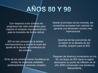 AÑOS 80 Y 90Desde el principio de los noventa, las compañías europeas han cobrado en general una dimensión mucho mas internacionalCon respecto a los ochenta los progresos han sido suficientes para mejorar el contexto macroeconómico para la inversión de forma radical.Apertura de las economías de la región en la década de los noventa, propicio para la IED.IED se han circunscrito al ámbito microeconómico a raíz de la crisis del ajuste de la deuda de comienzos de los ochenta.Después de dinámico incremento en los 90, los flujos de IED hacia la región alcanzaron su punto de inflexión en el año 2000 comenzado una tendencia descendente.El fin de los ochenta fueron fructíferos en ventas de empresas estatales pertenecientes a sectores variados.