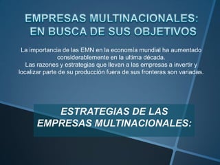  EMPRESAS MULTINACIONALES:  EN BUSCA DE SUS OBJETIVOSLa importancia de las EMN en la economía mundial ha aumentado considerablemente en la ultima década.Las razones y estrategias que llevan a las empresas a invertir y localizar parte de su producción fuera de sus fronteras son variadas.ESTRATEGIAS DE LAS EMPRESAS MULTINACIONALES: