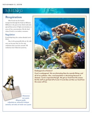 NOvember 3, 2009




  SA ILI N G
  Respiration
      After Coral eats the food is
  transported through the body by diffusion.
  Diffusion is the process by which molecules
  spread from areas of high concentration, to
  areas of low concentration. On the food
  chain, Coral is a secondary consumer.

  Regulation
  Coral helps keep the carbon dioxide levels
  down.
      Also, in the group jelly ﬁsh are the odd
  ones out because they are the only
  cnidarians that can move around. All
  cnidarians have bilateral symmetry.




                                                 Endangered or Extinct?
                                                 Coral is endangered. We are eliminating them by cyanide ﬁshing, and
                                                 all of our pollution. Also, coral population is decreasing because of
                                                 diseases. Coral is important though. We get our food from the oceans.
                                                 But the stuff we get feed off of coral. If coral dies out then our food from
                                                 the ocean will too.




                           Maecenas
                           non quam.
                 Aliquam pede.
     vulputate eu, estmorbi tristique
  senectus vet netus et male nunc quam.
 