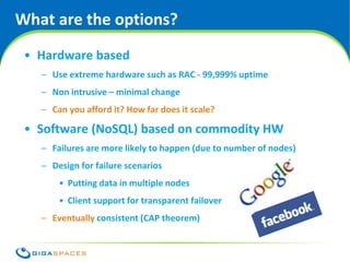 What are the options?
 • Hardware based
   – Use extreme hardware such as RAC - 99,999% uptime
   – Non intrusive – minimal change
   – Can you afford it? How far does it scale?

 • Software (NoSQL) based on commodity HW
   – Failures are more likely to happen (due to number of nodes)
   – Design for failure scenarios
       • Putting data in multiple nodes
       • Client support for transparent failover
   – Eventually consistent (CAP theorem)


                                             ® Copyright 2010 Gigaspaces Ltd. All Rights Reserved
 