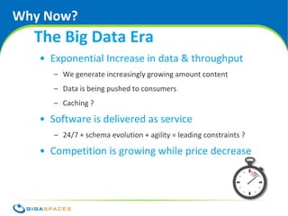 Why Now?
  The Big Data Era
   • Exponential Increase in data & throughput
      – We generate increasingly growing amount content
      – Data is being pushed to consumers
      – Caching ?

   • Software is delivered as service
      – 24/7 + schema evolution + agility = leading constraints ?

   • Competition is growing while price decrease




                                          ® Copyright 2010 Gigaspaces Ltd. All Rights Reserved
 