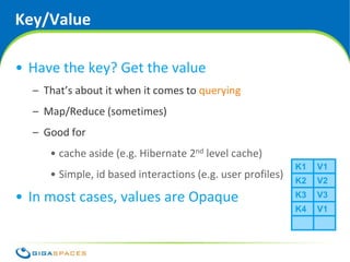 Key/Value

• Have the key? Get the value
  – That’s about it when it comes to querying
  – Map/Reduce (sometimes)
  – Good for
     • cache aside (e.g. Hibernate 2nd level cache)
                                                                                  K1           V1
     • Simple, id based interactions (e.g. user profiles)                         K2           V2

• In most cases, values are Opaque                                                K3           V3
                                                                                  K4           V1




                                        ® Copyright 2010 Gigaspaces Ltd. All Rights Reserved
 