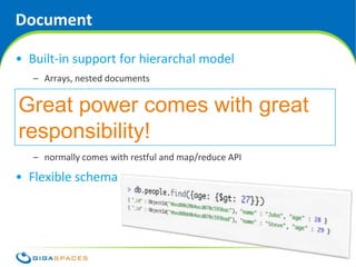 Document

• Built-in support for hierarchal model
   – Arrays, nested documents

• Better support for ad hoc queries
Great power comes with great
   – MongoDB excels at this
responsibility!
• Very intuitive model
   – normally comes with restful and map/reduce API

• Flexible schema




                                            ® Copyright 2010 Gigaspaces Ltd. All Rights Reserved
 