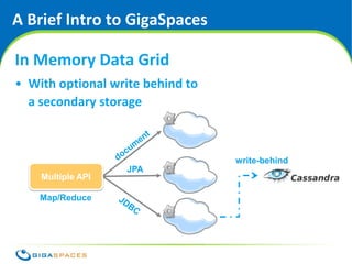 A Brief Intro to GigaSpaces

In Memory Data Grid
• With optional write behind to
  a secondary storage



                                             write-behind
                   JPA
    Multiple API

    Map/Reduce




                                  ® Copyright 2010 Gigaspaces Ltd. All Rights Reserved
 