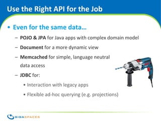 Use the Right API for the Job

• Even for the same data…
  – POJO & JPA for Java apps with complex domain model
  – Document for a more dynamic view
  – Memcached for simple, language neutral
    data access
  – JDBC for:
     • Interaction with legacy apps
     • Flexible ad-hoc querying (e.g. projections)



                                       ® Copyright 2010 Gigaspaces Ltd. All Rights Reserved
 