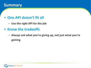 Summary

• One API doesn’t fit all
  – Use the right API for the job

• Know the tradeoffs
  – Always ask what you’re giving up, not just what you’re
    gaining




                                      ® Copyright 2010 Gigaspaces Ltd. All Rights Reserved
 