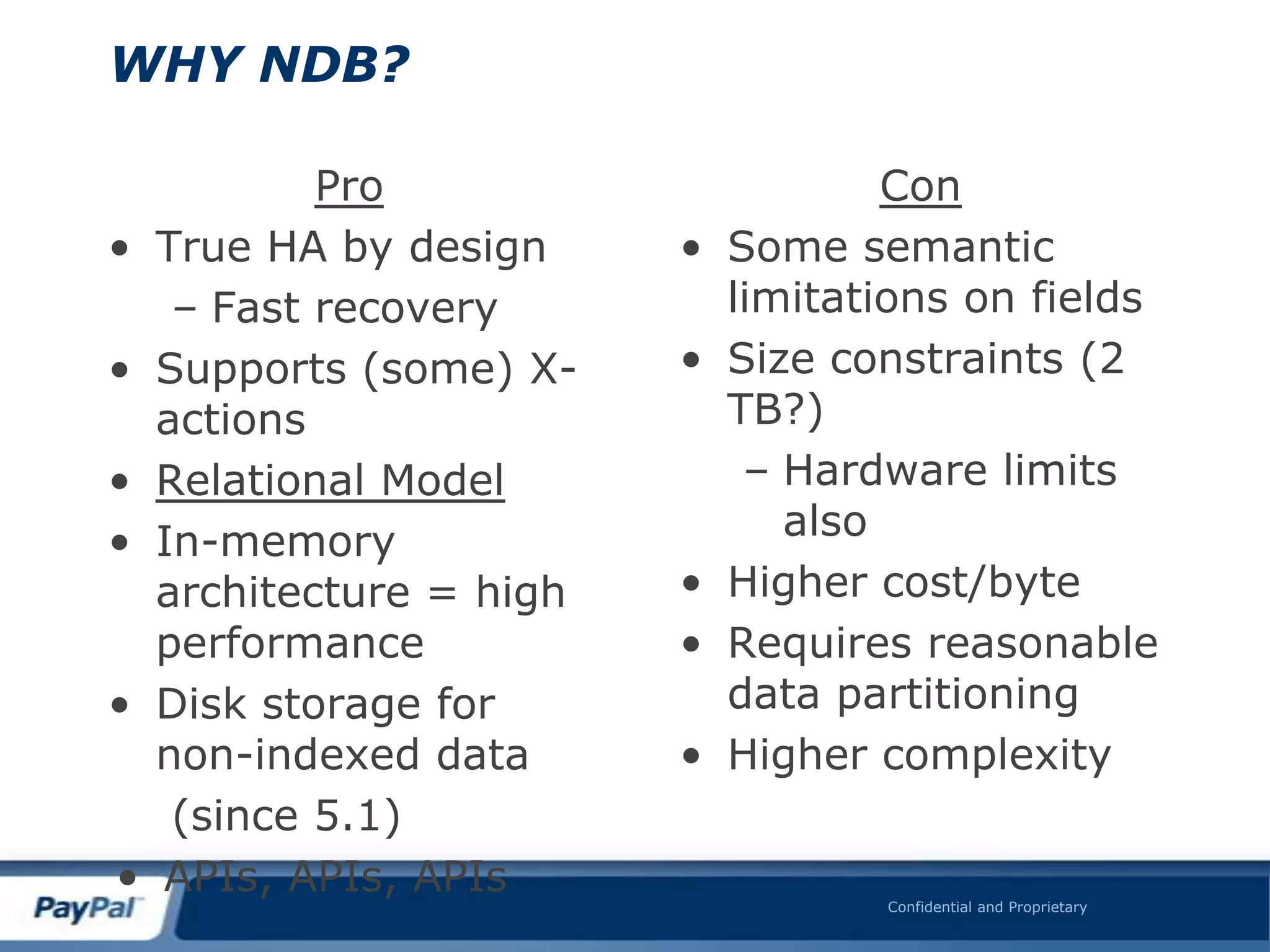 WHY NDB?

            Pro                       Con
•   True HA by design     •   Some semantic
     – Fast recovery          limitations on fields
•   Supports (some) X-    •   Size constraints (2
    actions                   TB?)
•   Relational Model           – Hardware limits
•   In-memory                    also
    architecture = high   •   Higher cost/byte
    performance           •   Requires reasonable
•   Disk storage for          data partitioning
    non-indexed data      •   Higher complexity
     (since 5.1)
•   APIs, APIs, APIs                 Confidential and Proprietary
 