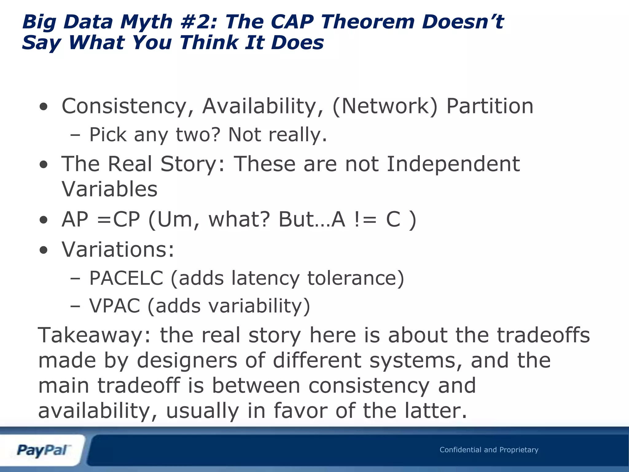 Big Data Myth #2: The CAP Theorem Doesn’t
Say What You Think It Does


 • Consistency, Availability, (Network) Partition
    – Pick any two? Not really.
 • The Real Story: These are not Independent
   Variables
 • AP =CP (Um, what? But…A != C )
 • Variations:
    – PACELC (adds latency tolerance)
    – VPAC (adds variability)
 Takeaway: the real story here is about the tradeoffs
 made by designers of different systems, and the
 main tradeoff is between consistency and
 availability, usually in favor of the latter.
                                        Confidential and Proprietary
 