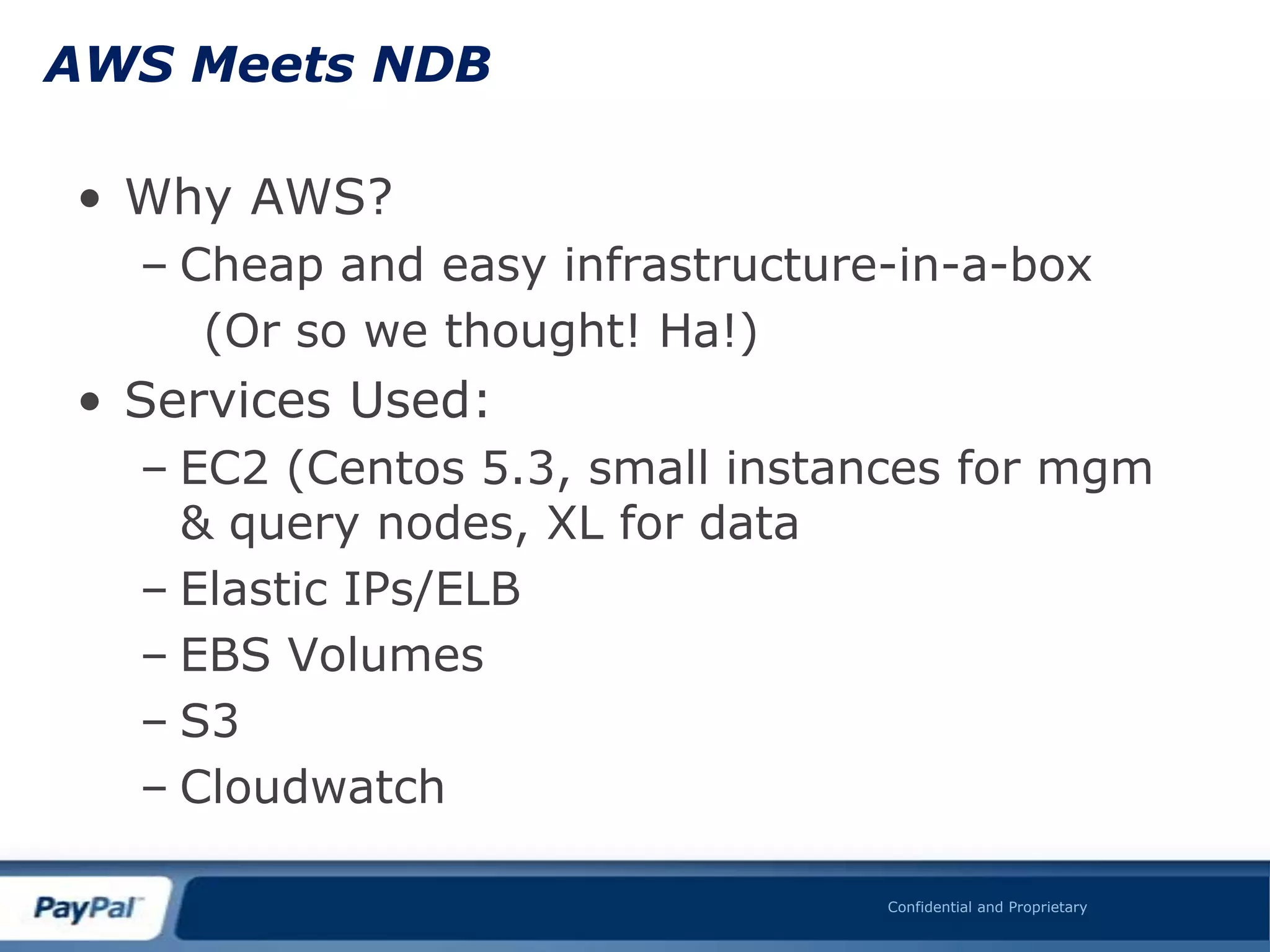 AWS Meets NDB

• Why AWS?
  – Cheap and easy infrastructure-in-a-box
     (Or so we thought! Ha!)
• Services Used:
  – EC2 (Centos 5.3, small instances for mgm
    & query nodes, XL for data
  – Elastic IPs/ELB
  – EBS Volumes
  – S3
  – Cloudwatch

                                 Confidential and Proprietary
 