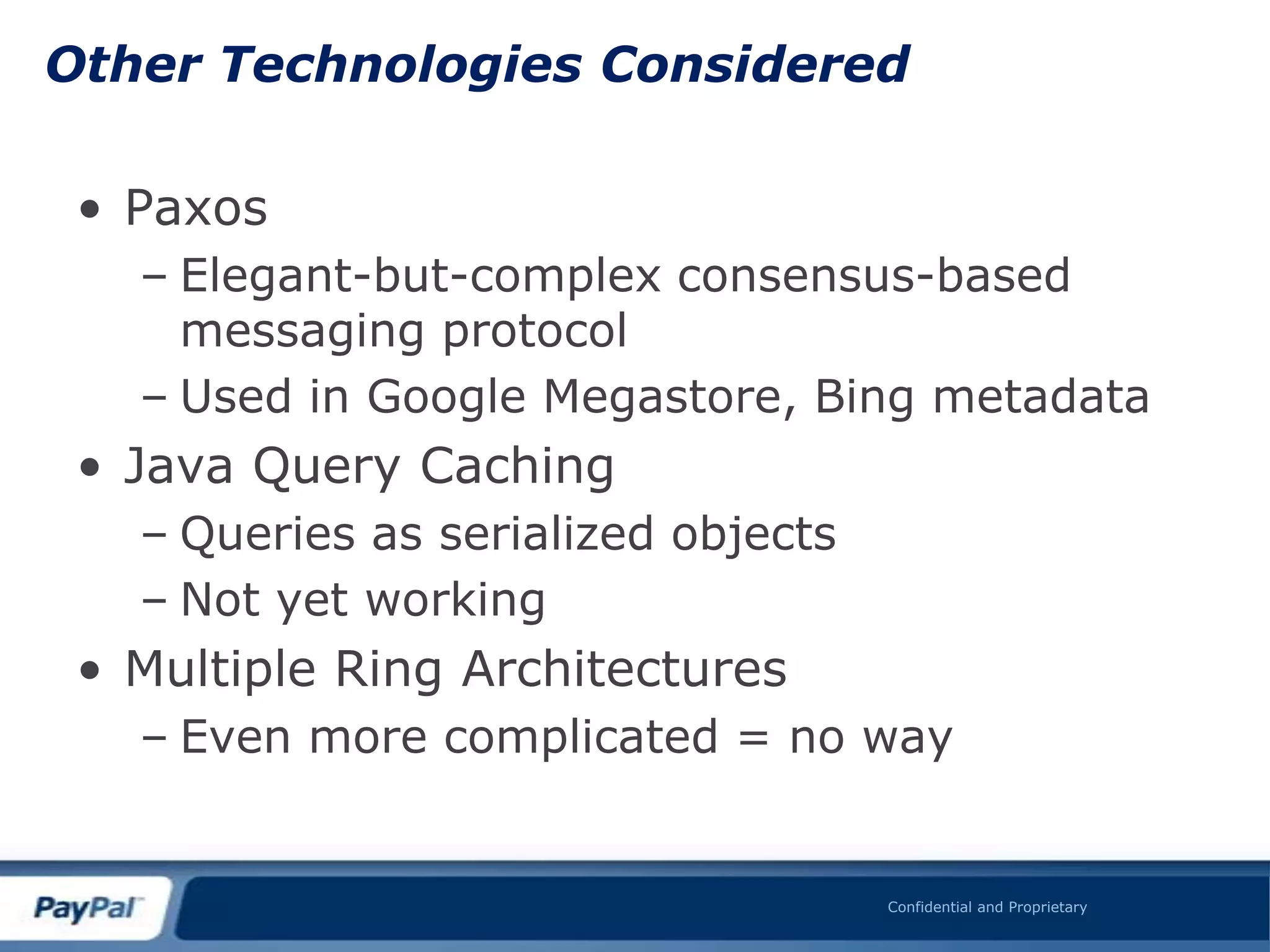 Other Technologies Considered

 • Paxos
   – Elegant-but-complex consensus-based
     messaging protocol
   – Used in Google Megastore, Bing metadata
 • Java Query Caching
   – Queries as serialized objects
   – Not yet working
 • Multiple Ring Architectures
   – Even more complicated = no way


                                     Confidential and Proprietary
 