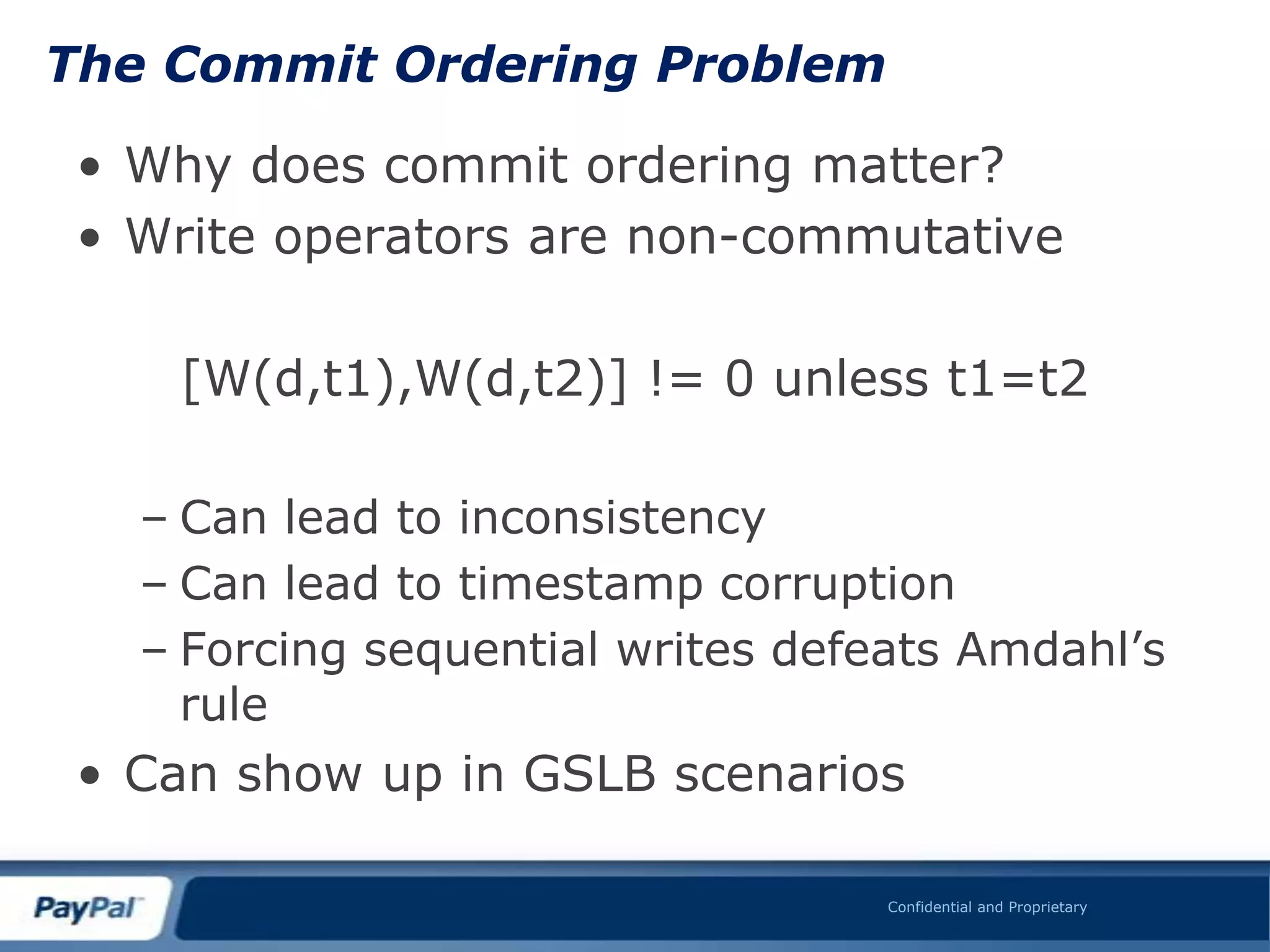 The Commit Ordering Problem

 • Why does commit ordering matter?
 • Write operators are non-commutative

    [W(d,t1),W(d,t2)] != 0 unless t1=t2

   – Can lead to inconsistency
   – Can lead to timestamp corruption
   – Forcing sequential writes defeats Amdahl‟s
     rule
 • Can show up in GSLB scenarios

                                   Confidential and Proprietary
 